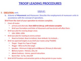 TROOP LEADING PROCEDURES
STEP #7:
3. EXECUTION: cont.
b. Scheme of Movement and Maneuver: Describe the employment of maneuver units in
accordance with the concept of operations.
Brief from the start of your operation to mission complete.
• Cover all routes:
• primary and alternate, from AOO to Link-up, until mission complete
• Brief your Formations and Order of Movement and how terrain will affect them.
• Brief your plan for crossing danger areas:
• LDA, SODA, LODA
• Brief your plan for reacting to enemy contact
• React to Contact, React to Indirect, Near Ambush, Far Ambush….
• Brief any approved targets as you brief your routes using TTLODAC
• Target - Target # or Type of Target
• Trigger - When to fire the target
• Location - Minimum 6 digit grid and Observer (Primary & Alternate)
• Delivery System - Mortars, Arty, Air
• Attack Guidance - Ammo, special instructions
• Comm Net - Co Tac, Arty COF
• Brief all CCP locations and extraction points as they pertain to your routes.
 