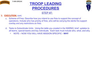 TROOP LEADING
PROCEDURES
STEP #7:
3. EXECUTION: cont.
c. Scheme of Fires: Describe how you intend to use fires to support the concept of
operations. Include who has priority of fires, who will be carrying the sterile fire support
overlay and any restrictions on fires.
d. Tasks to Subordinate Units: Using the table you created in the WARNO, brief updates to
all teams, special teams and key individuals. Each task must include who, what, and why.
• NOTE – NOW YOU WILL HAVE MISSION SPECIFIC - WHY
5 MIN BREAK
 