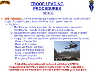 TROOP LEADING
PROCEDURES
STEP #7:
4. SUSTAINMENT: Use the following subparagraphs to provide the broad concept of
support for logistics, personnel, and Army health system support.
a. Logistics
(1) Maintenance: Include a general plan for weapons and equipment
maintenance. Include priorities, DX times, and locations.
(2) Transportation: State method of insertion/extraction. Include available
recovery assets and recovery plan should an asset go down.
(3) Supply: SL briefs any significant updates/changes to the supply request
Class I- Rations Plan
Class V- Ammunition
Class VII- Major End Items
Class VIII-Medical Supplies
Class IX-Expendable Items
Distribution Methods
Emergency Resupply Plan
A lot of the information will be found in Higher’s OPORD.
Regurgitating your PSG’s plan for sustainment is NOT acceptable.
You must take the information provided and formulate your own plan.
 