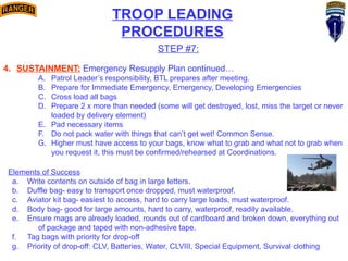 TROOP LEADING
PROCEDURES
STEP #7:
4. SUSTAINMENT: Emergency Resupply Plan continued…
A. Patrol Leader’s responsibility, BTL prepares after meeting.
B. Prepare for Immediate Emergency, Emergency, Developing Emergencies
C. Cross load all bags
D. Prepare 2 x more than needed (some will get destroyed, lost, miss the target or never
loaded by delivery element)
E. Pad necessary items
F. Do not pack water with things that can’t get wet! Common Sense.
G. Higher must have access to your bags, know what to grab and what not to grab when
you request it, this must be confirmed/rehearsed at Coordinations.
Elements of Success
a. Write contents on outside of bag in large letters.
b. Duffle bag- easy to transport once dropped, must waterproof.
c. Aviator kit bag- easiest to access, hard to carry large loads, must waterproof.
d. Body bag- good for large amounts, hard to carry, waterproof, readily available.
e. Ensure mags are already loaded, rounds out of cardboard and broken down, everything out
of package and taped with non-adhesive tape.
f. Tag bags with priority for drop-off
g. Priority of drop-off: CLV, Batteries, Water, CLVIII, Special Equipment, Survival clothing
 