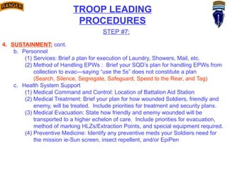 TROOP LEADING
PROCEDURES
STEP #7:
4. SUSTAINMENT: cont.
b. Personnel
(1) Services: Brief a plan for execution of Laundry, Showers, Mail, etc.
(2) Method of Handling EPWs : Brief your SQD’s plan for handling EPWs from
collection to evac—saying “use the 5s” does not constitute a plan
(Search, Silence, Segregate, Safeguard, Speed to the Rear, and Tag)
c. Health System Support
(1) Medical Command and Control: Location of Battalion Aid Station
(2) Medical Treatment: Brief your plan for how wounded Soldiers, friendly and
enemy, will be treated. Include priorities for treatment and security plans.
(3) Medical Evacuation: State how friendly and enemy wounded will be
transported to a higher echelon of care. Include priorities for evacuation,
method of marking HLZs/Extraction Points, and special equipment required.
(4) Preventive Medicine: Identify any preventive meds your Soldiers need for
the mission ie-Sun screen, insect repellent, and/or EpiPen
 