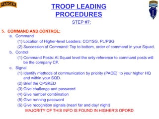 TROOP LEADING
PROCEDURES
STEP #7:
5. COMMAND AND CONTROL:
a. Command
(1) Location of Higher-level Leaders: CO/1SG, PL/PSG
(2) Succession of Command: Top to bottom, order of command in your Squad.
b. Control
(1) Command Posts: At Squad level the only reference to command posts will
be the company CP.
c. Signal
(1) Identify methods of communication by priority (PACE) to your higher HQ
and within your SQD.
(2) Brief the OPSKED
(3) Give challenge and password
(4) Give number combination
(5) Give running password
(6) Give recognition signals (near/ far and day/ night)
MAJORITY OF THIS INFO IS FOUND IN HIGHER’S OPORD
 