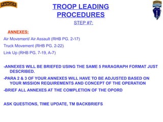 TROOP LEADING
PROCEDURES
STEP #7:
ANNEXES:
Air Movement/ Air Assault (RHB PG. 2-17)
Truck Movement (RHB PG. 2-22)
Link Up (RHB PG. 7-19, A-7)
-ANNEXES WILL BE BRIEFED USING THE SAME 5 PARAGRAPH FORMAT JUST
DESCRIBED.
-PARA 2 & 3 OF YOUR ANNEXES WILL HAVE TO BE ADJUSTED BASED ON
YOUR MISSION REQUIREMENTS AND CONCEPT OF THE OPERATION
-BRIEF ALL ANNEXES AT THE COMPLETION OF THE OPORD
ASK QUESTIONS, TIME UPDATE, TM BACKBRIEFS
 