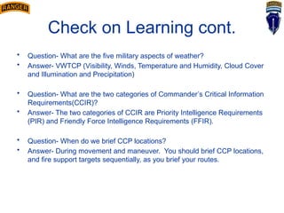 Check on Learning cont.
• Question- What are the five military aspects of weather?
• Answer- VWTCP (Visibility, Winds, Temperature and Humidity, Cloud Cover
and Illumination and Precipitation)
• Question- What are the two categories of Commander’s Critical Information
Requirements(CCIR)?
• Answer- The two categories of CCIR are Priority Intelligence Requirements
(PIR) and Friendly Force Intelligence Requirements (FFIR).
• Question- When do we brief CCP locations?
• Answer- During movement and maneuver. You should brief CCP locations,
and fire support targets sequentially, as you brief your routes.
 