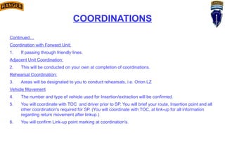 COORDINATIONS
Continued…
Coordination with Forward Unit:
1. If passing through friendly lines.
Adjacent Unit Coordination:
2. This will be conducted on your own at completion of coordinations.
Rehearsal Coordination:
3. Areas will be designated to you to conduct rehearsals, i.e. Orion LZ
Vehicle Movement
4. The number and type of vehicle used for Insertion/extraction will be confirmed.
5. You will coordinate with TOC and driver prior to SP. You will brief your route, Insertion point and all
other coordination's required for SP. (You will coordinate with TOC, at link-up for all information
regarding return movement after linkup.)
6. You will confirm Link-up point marking at coordination's.
 