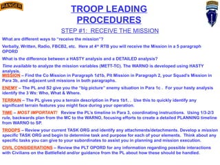 STEP #1: RECEIVE THE MISSION
What are different ways to “receive the mission”?
Verbally, Written, Radio, FBCB2, etc. Here at 4th
RTB you will receive the Mission in a 5 paragraph
OPORD
What is the difference between a HASTY analysis and a DETAILED analysis?
Time available to analyze the mission variables (METT-TC). The WARNO is developed using HASTY
analysis.
MISSION – Find the Co Mission in Paragraph 1d1b, Plt Mission in Paragraph 2, your Squad’s Mission in
Para 3b, and adjacent unit missions in both paragraphs.
ENEMY – The PL and S2 give you the “big picture” enemy situation in Para 1c . For your hasty analysis
identify the 3 Ws: Who, What & Where.
TERRAIN – The PL gives you a terrain description in Para 1b1. . Use this to quickly identify any
significant terrain features you might face during your operation.
TIME – MOST IMPORTANT! Review the PL’s timeline in Para 3, coordinating instructions. Using 1/3-2/3
rule, backwards plan from the MC to the WARNO, focusing efforts to create a detailed PLANNING timeline
from WARNO to SP.
TROOPS – Review your current TASK ORG and identify any attachments/detachments. Develop a mission
specific TASK ORG and begin to determine task and purpose for each of your elements. Think about any
specific tasks you can give to your subordinates to assist you in planning and mission execution.
CIVIL CONSIDERATIONS – Review the PLT OPORD for any information regarding possible interactions
with Civilians on the Battlefield and/or guidance from the PL about how these should be handled.
TROOP LEADING
PROCEDURES
 