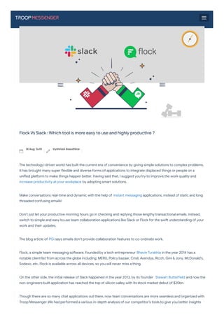  BLOGS
>>
Flock Vs Slack : Which tool is more easy to use and highly productive ?
Flock Vs Slack : Which tool is more easy to use and highly productive ?
The technology-driven world has built the current era of convenience by giving simple solutions to complex problems.
It has brought many super exible and diverse forms of applications to integrate displaced things or people on a
uni ed pla orm to make things happen be er. Having said that, I suggest you try to improve the work quality and
increase productivity at your workplace by adopting sma solutions.
Make conversations real-time and dynamic with the help of instant messaging applications, instead of static and long
threaded confusing emails!
Don’t just let your productive morning hours go in checking and replying those lengthy transactional emails. instead,
switch to simple and easy to use team collaboration applications like Slack or Flock for the swi understanding of your
work and their updates.
The blog a icle of PGi says emails don’t provide collaboration features to co-ordinate work.
Flock, a simple team messaging so ware, founded by a tech entrepreneur Bhavin Turakhia in the year 2014 has a
notable client list from across the globe including; MERU, Policy bazaar, Crisil, Avendus, Ricoh, Gini & Jony, McDonald’s,
Sodexo, etc, Flock is available across all devices, so you will never miss a thing.
On the other side, the initial release of Slack happened in the year 2013, by its founder Stewa Bu e ield and now the
non-engineers built application has reached the top of silicon valley with its stock market debut of $20bn.
Though there are so many chat applications out there, now team conversations are more seamless and organized with
Troop Messenger. We had pe ormed a various in-depth analysis of our competitor’s tools to give you be er insights
into their pros and cons with our previous comparison blogs of Slack Alternatives, Ryver vs slack, Microso Teams vs
14 Aug '2019 Vyshnavi Basuthkar
 