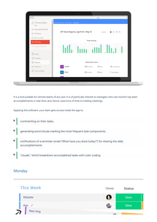 It is a tool suitable for remote teams of any size. It is of pa icular interest to managers who can monitor top team
accomplishments in real-time, and, hence, save tons of time on holding meetings.
Applying this so ware, your team gets access inside the app to:
Monday
commenting on their tasks,
generating word clouds marking the most frequent task components,
noti cations of a reminder email (‘What have you done today?’) for sharing the daily
accomplishments
"visuals," which breakdown accomplished tasks with color coding
 