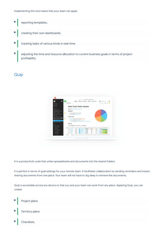 Implementing this tool means that your team can apply:
Quip
It is a productivity suite that unites spreadsheets and documents into the shared folders.
It is pe ect in terms of goal se ings for your remote team. It facilitates collaboration by sending reminders and instant
sharing documents from one place. Your team will not have to dig deep to retrieve the documents.
Quip is accessible across any device so that you and your team can work from any place. Applying Quip, you can
create:
repo ing templates,
creating their own dashboards,
tracking tasks of various kinds in real-time
adjusting the time and resource allocation to current business goals in terms of project
pro tability
Project plans
Territory plans
Checklists
 