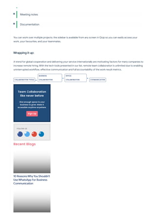 You can work over multiple projects: the sidebar is available from any screen in Quip so you can easily access your
work, your favourites, and your teammates.
Wrapping it up:
A trend for global cooperation and delivering your service internationally are motivating factors for many companies to
increase remote hiring. With the tech tools presented in our list, remote team collaboration is unlimited due to enabling
uninterrupted work ow, e ective communication and full accountability of the work result metrics.
Meeting notes
Documentation
COLLABORATION TOOLS
BUSINESS
COLLABORATION
OFFICE
COLLABORATION COOMUNICATION
Team Collaboration
like never before
Give enough space to your
business to grow. Make it
accessible anytime anywhere.
Sign Up
FOLLOW US
   
Recent Blogs
10 Reasons Why You Shouldn't
Use WhatsApp For Business
Communication
 
