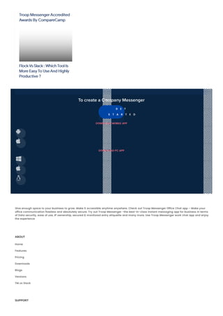 Troop Messenger Accredited
Awards By CompareCamp
Flock Vs Slack : Which Tool Is
More Easy To Use And Highly
Productive ?
To create a Company Messenger
G E T
S T A R T E D
DOWNLOAD MOBILE APP


DOWNLOAD PC APP



Give enough space to your business to grow. Make it accessible anytime anywhere. Check out Troop Messenger Office Chat app – Make your
office communication flawless and absolutely secure. Try out Troop Messenger -the best-in-class instant messaging app for business in terms
of Data security, ease of use, IP ownership, secured & monitored entry etiquette and many more. Use Troop Messenger work chat app and enjoy
the experience
ABOUT
Home
Features
Pricing
Downloads
Blogs
Versions
TM vs Slack
SUPPORT
 