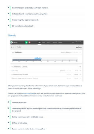 TMetric
When you have to arrange the e ective collaboration of your remote team, the rst issue you need to address is
means of providing accuracy of time calculations.
TMetric is an e ective time tracking tool as it not only enables recording data on your work time in a single-click from
any gadget but also has additional functions coming handy for remote work mode:
Track time spent on tasks by each team member
Collaborate with your teams anytime, anywhere
Create insigh ul repo s in seconds
Bill your clients automatically
Creating an invoice
Generating various repo s (including the ones that will summarize your team pe ormance on
the project)
Se ing various pay rates for billable hours
O ine time tracking
Tagging projects for facilitating the work ow
 