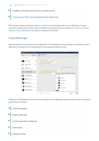 This Timesheet so ware help allocate tasks to employees, track time spent, keep track of billable time to charge
customers, calculate payroll, create invoices and keep track of expenses. Here's a quick list of 10 di erent timesheet
so ware solutions and how they can help you manage your team be er.
Troop Messenger
When searching for more interactive team collaboration, Troop Messenger comes as a leader. It will satisfy any team’s
needs due to the simplicity of its implementation in an entrepreneurial environment.
Working as a fully- edged business communication pla orm, Troop Messenger gives you instant access to unlocking a
great number of functions:
Tagging projects for facilitating the work ow
Available on Windows, Mac OS, Linux, Android and iOS
Integrating with 100+ apps remote teams use in their work.
Instant messaging
Making video calls
Conducting video conferences
Sharing les
Desktop sharing
 