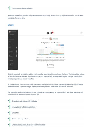



Arranging work schedule within Troop Messenger will let you keep project info fully organized and, thus, secure all the
project pe ormance data.
BlogIn
BlogIn is beautifully simple internal blog and knowledge-sharing pla orm for teams of all sizes. The internal blog acts as
a central information hub or a ‘vi ual bulletin board’ for the company, allowing all employees to stay in the loop with
what’s going on in and around the o ce.
At the same time, the blog opens a new, transparent, two-way communication channel inside an organization, where
everyone can ask a question and get the information they need to make faster and sma er decisions.
The internal blog is intuitive and easy to use, so everyone can quickly get on board, which is one of the reasons why it
works so well as the internal communication tool.
Creating complex schedules.
Share internal news and knowledge
Improve internal communication
Share les
Boost company culture
Enables transparent, two-way communication
 