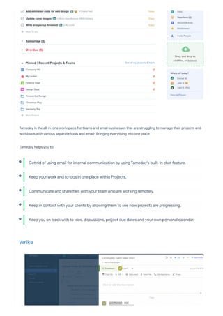 Tameday is the all-in-one workspace for teams and small businesses that are struggling to manage their projects and
workloads with various separate tools and email- Bringing everything into one place
Tameday helps you to:
Wrike
Get rid of using email for internal communication by using Tameday's built-in chat feature.
Keep your work and to-dos in one place within Projects,
Communicate and share les with your team who are working remotely.
Keep in contact with your clients by allowing them to see how projects are progressing,
Keep you on track with to-dos, discussions, project due dates and your own personal calendar.
 