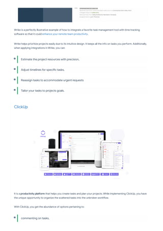 Wrike is a pe ectly illustrative example of how to integrate a favorite task management tool with time tracking
so ware so that it could enhance your remote team productivity.
Wrike helps prioritize projects easily due to its intuitive design. It keeps all the info on tasks you pe orm. Additionally,
when applying integrations in Wrike, you can:
ClickUp
It is a productivity pla orm that helps you create tasks and plan your projects. While implementing ClickUp, you have
the unique oppo unity to organize the sca ered tasks into the unbroken work ow.
With ClickUp, you get the abundance of options pe aining to:
Estimate the project resources with precision,
Adjust timelines for speci c tasks,
Reassign tasks to accommodate urgent requests
Tailor your tasks to projects goals.
commenting on tasks,
 