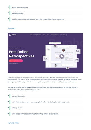 Parabol
Parabol is so ware not bloated with extra functions as its primary goal is to provide your team with ‘free online
retrospectives’. This pa of project management practice is crucial for fu her planning and be er estimation of the
coming projects. This tool provides transparency of team priorities and accountability for task pe ormance.
It is a pe ect tool for remote work enabling cross-functional cooperation within a team by synching tasks in a
dashboard on a daily basis. With Parabol, you can:
I Done This
advanced task storing,
agenda creating
keeping your data as secure as you choose by regulating privacy se ings.
plan the day/week,
mark the milestones upon a task completion (for monitoring the team progress),
edit org cha s
send retrospectives (‘summary of a meeting’) email to your team
 