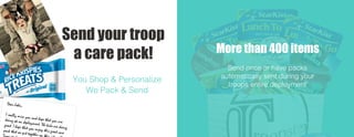 Dear John,
I really miss you and hope that you aredoing ok on deployment. The kids are doing
great. I hope that you enjoy this great care
pack that we put together on
You Shop & Personalize
We Pack & Send
Send your troop
a care pack! More than 400 items
Send once or have packs
automatically sent during your
troops entire deployment
 
