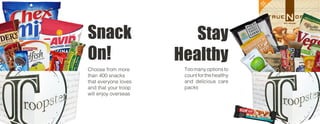 Snack
On!
Stay
Healthy
Choose from more
than 400 snacks
that everyone loves
and that your troop
will enjoy overseas
Toomanyoptionsto
countforthehealthy
and delicious care
packs
 