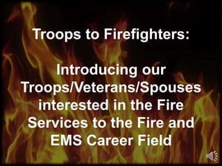Troops to Firefighters: 
Introducing our 
Troops/Veterans/Spouses 
interested in the Fire 
Services to the Fire and 
EMS Career Field 
 