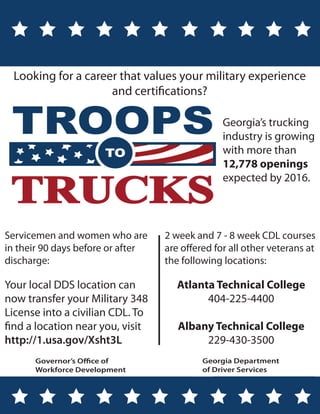 Looking for a career that values your military experience
                    and certifications?

                                                 Georgia’s trucking
                                                 industry is growing
                                                 with more than
                                                 12,778 openings
                                                 expected by 2016.



Servicemen and women who are       2 week and 7 - 8 week CDL courses
in their 90 days before or after   are offered for all other veterans at
discharge:                         the following locations:

Your local DDS location can           Atlanta Technical College
now transfer your Military 348              404-225-4400
License into a civilian CDL. To
find a location near you, visit       Albany Technical College
http://1.usa.gov/Xsht3L                    229-430-3500
      Governor’s Office of                  Georgia Department
      Workforce Development                 of Driver Services
 