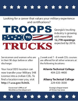 Governor’s Office of
Workforce Development
Georgia’s trucking
industry is growing
with more than
12,778 openings
expected by 2016.
Looking for a career that values your military experience
and certifications?
Your local DDS location can
now transfer your Military 348
License into a civilian CDL. To
find a location near you, visit
http://1.usa.gov/Xsht3L
Georgia Department
of Driver Services
Servicemen and women who are
in their 90 days before or after
discharge:
Atlanta Technical College
404-225-4400
Albany Technical College
229-430-3500
2 week and 7 - 8 week CDL courses
are offered for all other veterans at
the following locations:
 