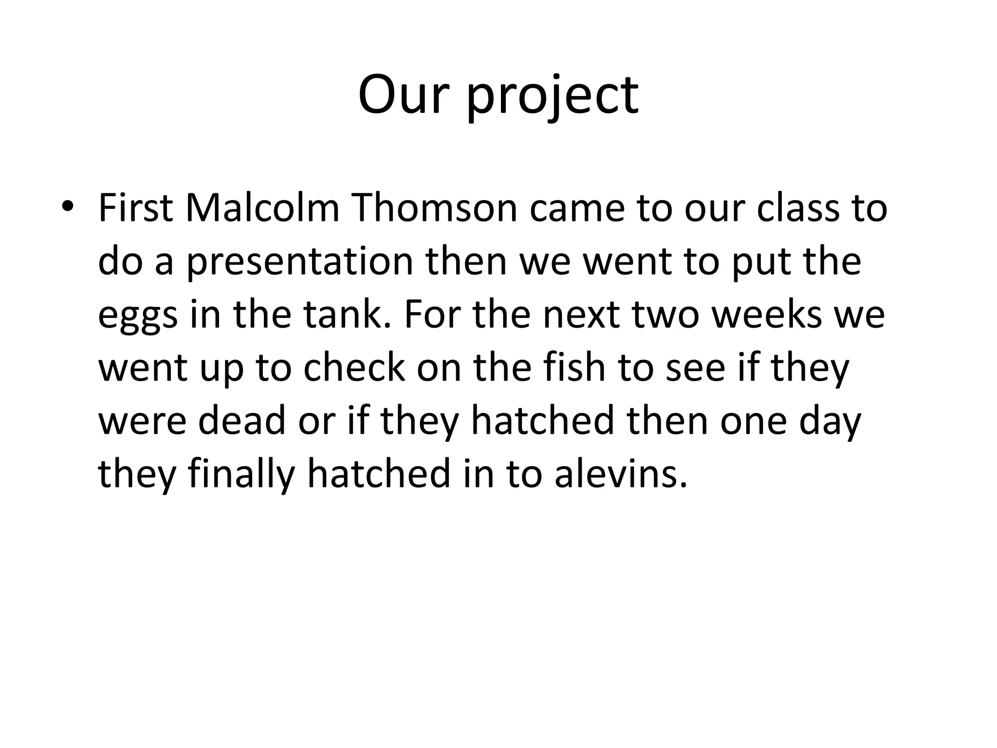 Our project
• First Malcolm Thomson came to our class to
do a presentation then we went to put the
eggs in the tank. For the next two weeks we
went up to check on the fish to see if they
were dead or if they hatched then one day
they finally hatched in to alevins.