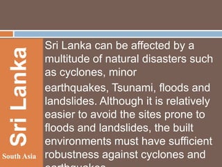 Sri Lanka
South Asia

Sri Lanka can be affected by a
multitude of natural disasters such
as cyclones, minor
earthquakes, Tsunami, floods and
landslides. Although it is relatively
easier to avoid the sites prone to
floods and landslides, the built
environments must have sufficient
robustness against cyclones and

 