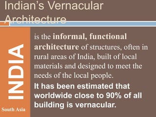INDIA

Indian’s Vernacular
Architecture

South Asia

is the informal, functional
architecture of structures, often in
rural areas of India, built of local
materials and designed to meet the
needs of the local people.
It has been estimated that
worldwide close to 90% of all
building is vernacular.

 