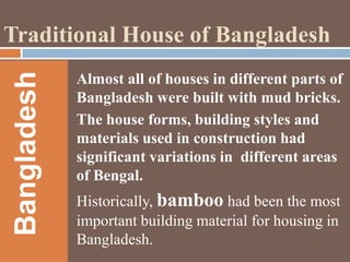Bangladesh

Traditional House of Bangladesh
Almost all of houses in different parts of
Bangladesh were built with mud bricks.
The house forms, building styles and
materials used in construction had
significant variations in different areas
of Bengal.
Historically, bamboo had been the most
important building material for housing in
Bangladesh.

 