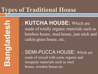 Bangladesh

Types of Traditional House


KUTCHA HOUSE: Which are
made of totally organic materials such as
bamboo house, mud house, jute stick and
catkin grass house, etc.



SEMI-PUCCA HOUSE: Which are
made of mixed with some organic and
inorganic materials such as steel
house, wooden house etc.

 