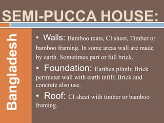 Bangladesh

SEMI-PUCCA HOUSE:
• Walls: Bamboo mats, CI sheet, Timber or
bamboo framing. In some areas wall are made
by earth. Sometimes part or full brick.

• Foundation: Earthen plinth; Brick
perimeter wall with earth infill; Brick and
concrete also use.

• Roof: CI sheet with timber or bamboo
framing.

 