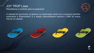 JOY TROP Lisas
Resistência e conforto para os pequenos
O cabedal em gel bicolor se destaca na combinação visual com a exclusiva palmilha
extramacia e impermeável. E o solado ultrarresistente imprime o DNA da marca
Kenner ao calçado.
 