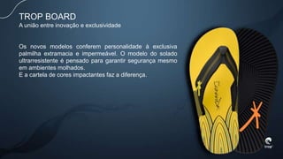 Os novos modelos conferem personalidade à exclusiva
palmilha extramacia e impermeável. O modelo do solado
ultrarresistente é pensado para garantir segurança mesmo
em ambientes molhados.
E a cartela de cores impactantes faz a diferença.
TROP BOARD
A união entre inovação e exclusividade
 