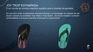 JOY TROP ESTAMPADA
É um convite ao universo esportivo aquático para a diversão da garotada.
Do encontro entre a estamparia exclusiva Kenner e a tecnologia do cabedal de gel
bicolor nascem as sandálias Trop Dash e Trop Board. Os novos modelos conferem
personalidade à exclusiva palmilha extramacia e impermeável.
 
