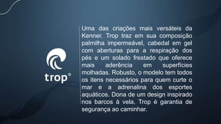 Uma das criações mais versáteis da
Kenner. Trop traz em sua composição
palmilha impermeável, cabedal em gel
com aberturas para a respiração dos
pés e um solado frestado que oferece
mais aderência em superfícies
molhadas. Robusto, o modelo tem todos
os itens necessários para quem curte o
mar e a adrenalina dos esportes
aquáticos. Dona de um design inspirado
nos barcos à vela, Trop é garantia de
segurança ao caminhar.
 