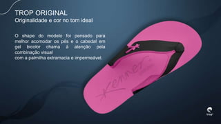 TROP ORIGINAL
Originalidade e cor no tom ideal
O shape do modelo foi pensado para
melhor acomodar os pés e o cabedal em
gel bicolor chama à atenção pela
combinação visual
com a palmilha extramacia e impermeável.
 