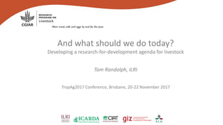 And what should we do today?
Developing a research-for-development agenda for livestock
Tom Randolph, ILRI
TropAg2017 Conference, Brisbane, 20-22 November 2017
 