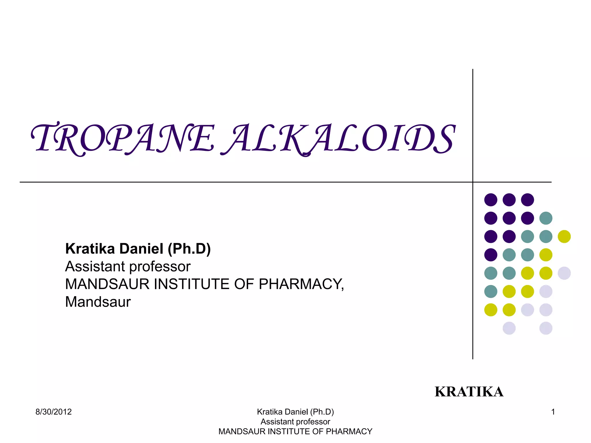 TROPANE ALKALOIDS

       Kratika Daniel (Ph.D)
       Assistant professor
       MANDSAUR INSTITUTE OF PHARMACY,
       Mandsaur




                                                         KRATIKA
8/30/2012                      Kratika Daniel (Ph.D)               1
                                Assistant professor
                        MANDSAUR INSTITUTE OF PHARMACY
 