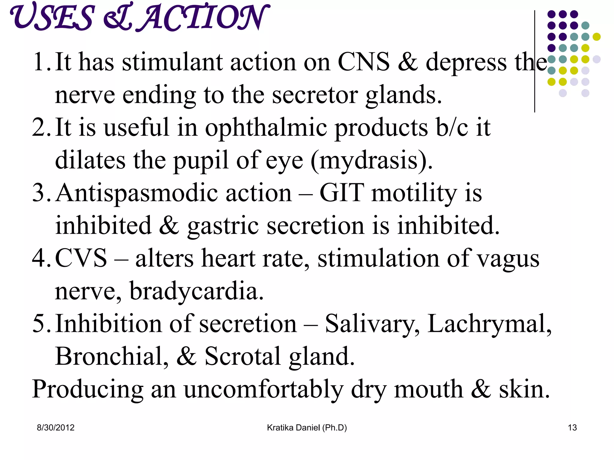 USES & ACTION
 1.It has stimulant action on CNS & depress the
   nerve ending to the secretor glands.
 2.It is useful in ophthalmic products b/c it
   dilates the pupil of eye (mydrasis).
 3.Antispasmodic action – GIT motility is
   inhibited & gastric secretion is inhibited.
 4.CVS – alters heart rate, stimulation of vagus
   nerve, bradycardia.
 5.Inhibition of secretion – Salivary, Lachrymal,
   Bronchial, & Scrotal gland.
 Producing an uncomfortably dry mouth & skin.
 8/30/2012            Kratika Daniel (Ph.D)         13
 