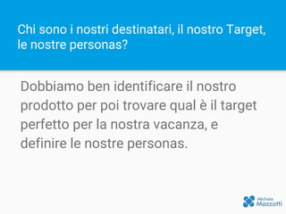 Chi sono i nostri destinatari, il nostro Target,
le nostre personas?
Dobbiamo ben identificare il nostro
prodotto per poi trovare qual è il target
perfetto per la nostra vacanza, e
definire le nostre personas.
 