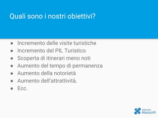Quali sono i nostri obiettivi?
● Incremento delle visite turistiche
● Incremento del PIL Turistico
● Scoperta di itinerari meno noti
● Aumento del tempo di permanenza
● Aumento della notorietà
● Aumento dell’attrattività.
● Ecc.
 