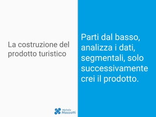 La costruzione del
prodotto turistico
Parti dal basso,
analizza i dati,
segmentali, solo
successivamente
crei il prodotto.
 