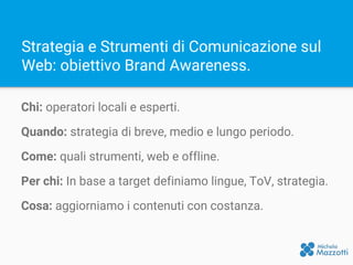 Strategia e Strumenti di Comunicazione sul
Web: obiettivo Brand Awareness.
Chi: operatori locali e esperti.
Quando: strategia di breve, medio e lungo periodo.
Come: quali strumenti, web e offline.
Per chi: In base a target definiamo lingue, ToV, strategia.
Cosa: aggiorniamo i contenuti con costanza.
 