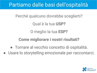Partiamo dalle basi dell’ospitalità
ISPIRAZIONE
Perché qualcuno dovrebbe sceglierti?
Qual è la tua USP?
O meglio la tua ESP?
Come migliorare i nostri risultati?
● Tornare al vecchio concetto di ospitalità.
● Usare lo storytelling emozionale per raccontarci.
 