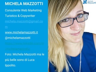 BLOGGING
MICHELA MAZZOTTI
Consulente Web Marketing
Turistico & Copywriter
michela.mazzotti@gmail.co
m
www.michelamazzotti.it
@michelamazzotti
https://www.linkedin.com/in
/michelamazzotti/
Foto: Michela Mazzotti ma le
più belle sono di Luca
Ippolito.
 