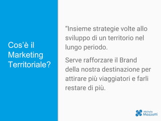 Cos’è il
Marketing
Territoriale?
“Insieme strategie volte allo
sviluppo di un territorio nel
lungo periodo.
Serve rafforzare il Brand
della nostra destinazione per
attirare più viaggiatori e farli
restare di più.
 