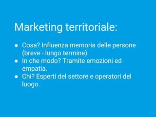Marketing territoriale:
● Cosa? Influenza memoria delle persone
(breve - lungo termine).
● In che modo? Tramite emozioni ed
empatia.
● Chi? Esperti del settore e operatori del
luogo.
 