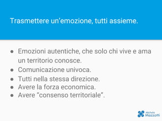 Trasmettere un’emozione, tutti assieme.
● Emozioni autentiche, che solo chi vive e ama
un territorio conosce.
● Comunicazione univoca.
● Tutti nella stessa direzione.
● Avere la forza economica.
● Avere “consenso territoriale”.
 