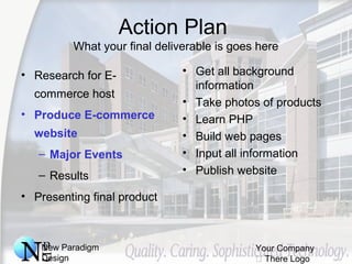 New Paradigm
Design
Your Company
 There Logo
Action Plan
What your final deliverable is goes here
• Research for E-
commerce host
• Produce E-commerce
website
– Major Events
– Results
• Presenting final product
• Get all background
information
• Take photos of products
• Learn PHP
• Build web pages
• Input all information
• Publish website
 